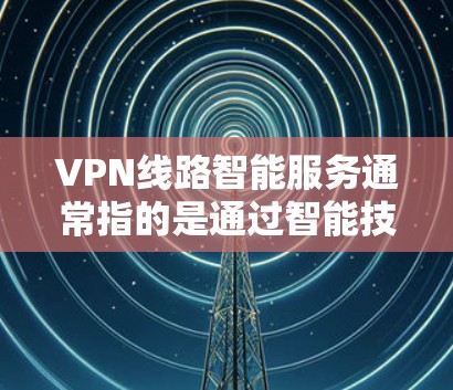 VPN线路智能服务通常指的是通过智能技术来优化和提升VPN连接体验的服务。这些智能服务可能包括以下内容