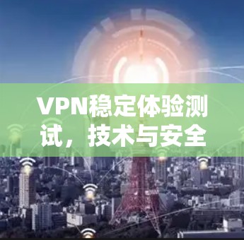 VPN稳定体验测试，技术与安全的双重检验