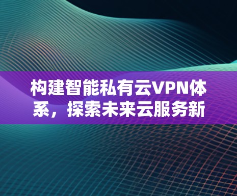 构建智能私有云VPN体系，探索未来云服务新范式