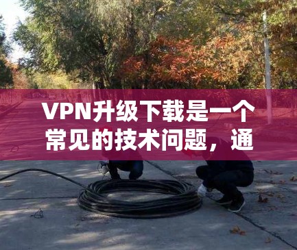VPN升级下载是一个常见的技术问题，通常涉及以下步骤