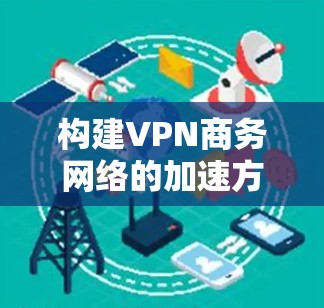 构建VPN商务网络的加速方案可以从以下几个方面入手，确保网络的安全、可靠和高效