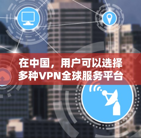 在中国，用户可以选择多种VPN全球服务平台，每种平台各有特点和优势。以下是对这些平台的详细总结和使用指南