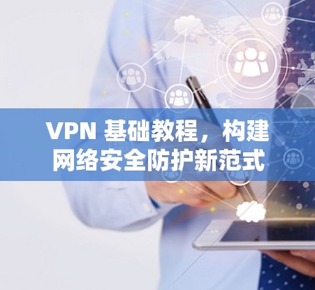 VPN 基础教程，构建网络安全防护新范式