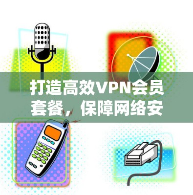 打造高效VPN会员套餐，保障网络安全与服务优化