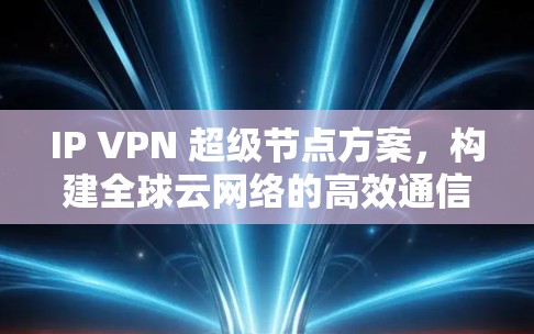 IP VPN 超级节点方案，构建全球云网络的高效通信平台