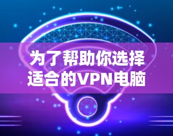 为了帮助你选择适合的VPN电脑软件，以下是分步骤的建议
