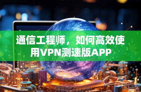 通信工程师，如何高效使用VPN测速版APP