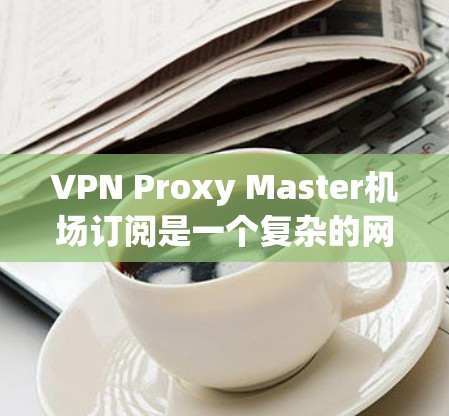VPN Proxy Master机场订阅是一个复杂的网络安全任务，涉及多个步骤和注意事项。以下是一些关键点的总结