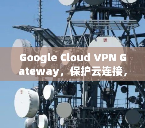 Google Cloud VPN Gateway，保护云连接，提升安全性与效率